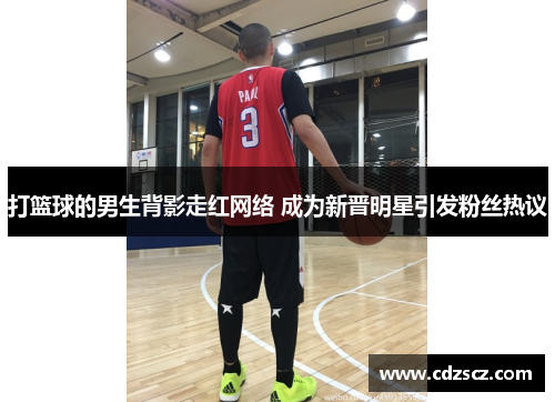 打篮球的男生背影走红网络 成为新晋明星引发粉丝热议