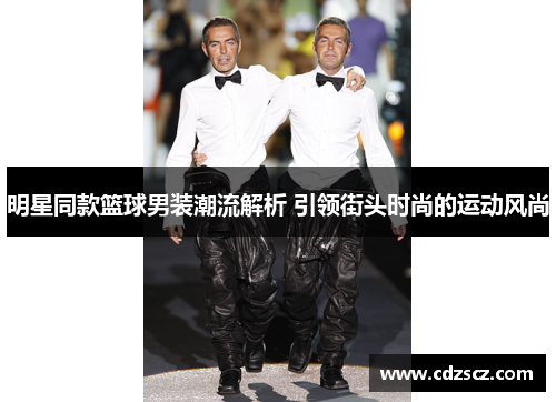 明星同款篮球男装潮流解析 引领街头时尚的运动风尚