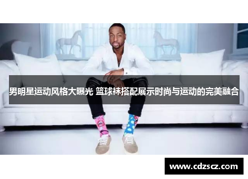 男明星运动风格大曝光 篮球袜搭配展示时尚与运动的完美融合