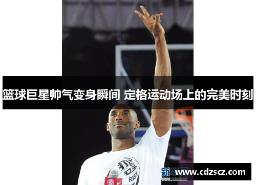 篮球巨星帅气变身瞬间 定格运动场上的完美时刻
