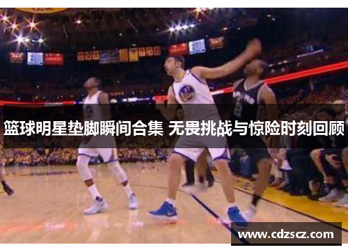 篮球明星垫脚瞬间合集 无畏挑战与惊险时刻回顾