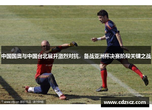 中国国奥与中国台北展开激烈对抗，备战亚洲杯决赛阶段关键之战