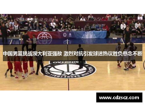 中国男篮挑战澳大利亚强敌 激烈对抗引发球迷热议胜负悬念不断
