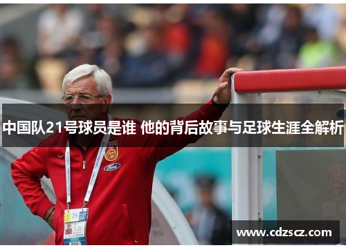 中国队21号球员是谁 他的背后故事与足球生涯全解析